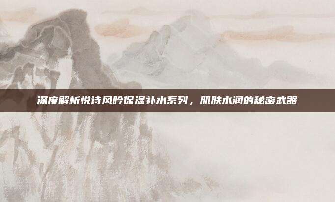 深度解析悦诗风吟保湿补水系列，肌肤水润的秘密武器