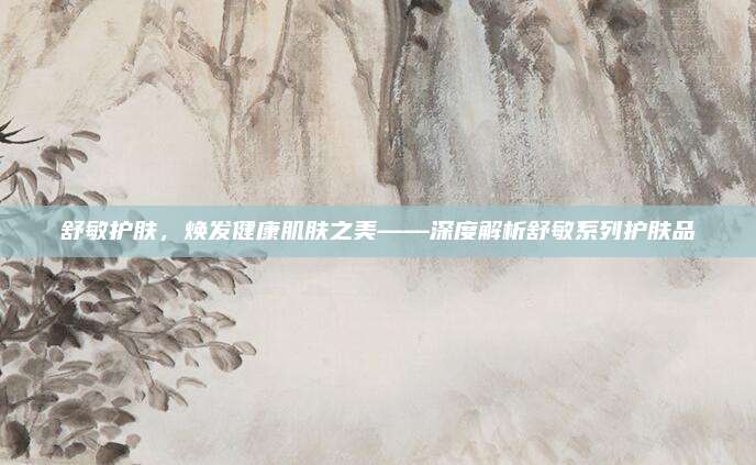 舒敏护肤，焕发健康肌肤之美——深度解析舒敏系列护肤品
