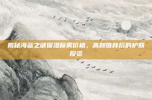 揭秘海蓝之谜保湿喷雾价格，高颜值背后的护肤投资