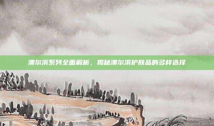 澳尔滨系列全面解析，揭秘澳尔滨护肤品的多样选择