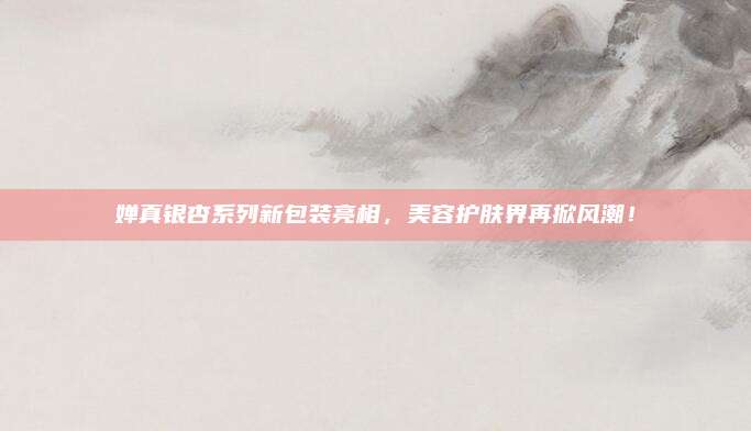 婵真银杏系列新包装亮相，美容护肤界再掀风潮！