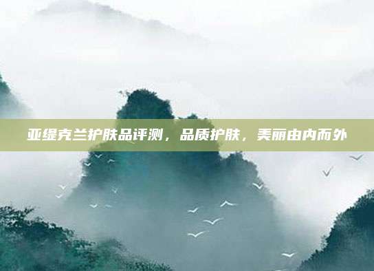 亚缇克兰护肤品评测，品质护肤，美丽由内而外
