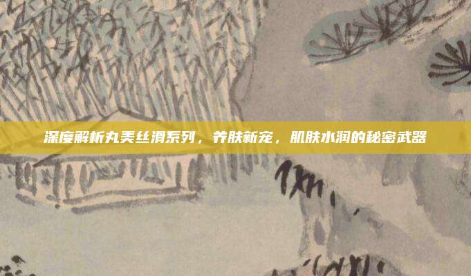 深度解析丸美丝滑系列，养肤新宠，肌肤水润的秘密武器