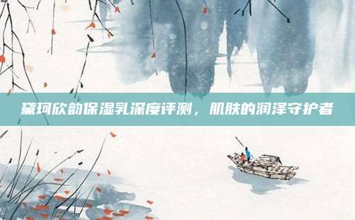 黛珂欣韵保湿乳深度评测，肌肤的润泽守护者