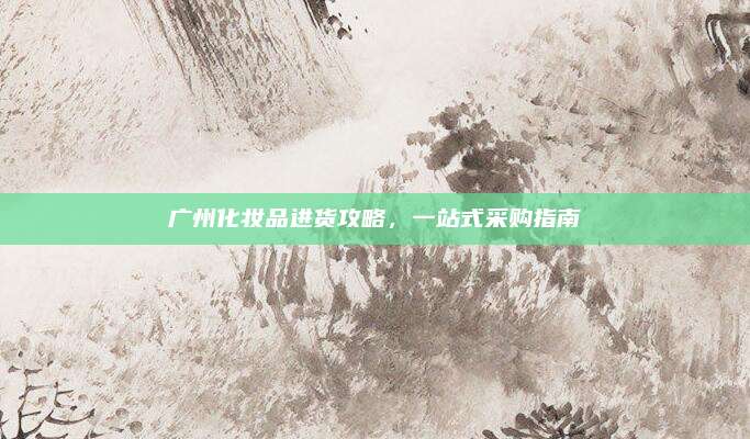 广州化妆品进货攻略，一站式采购指南