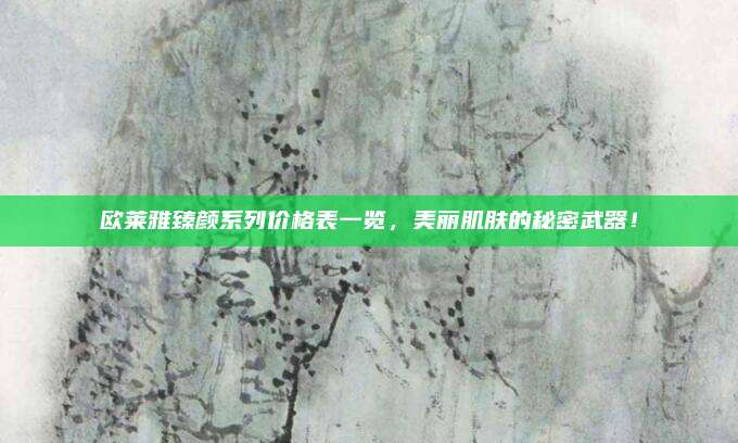 欧莱雅臻颜系列价格表一览，美丽肌肤的秘密武器！