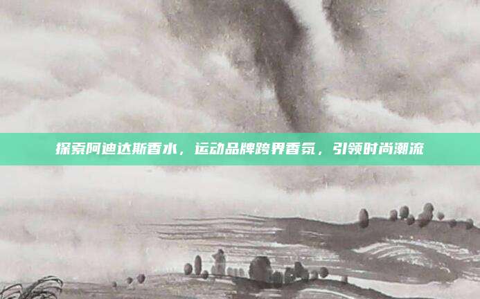 探索阿迪达斯香水，运动品牌跨界香氛，引领时尚潮流