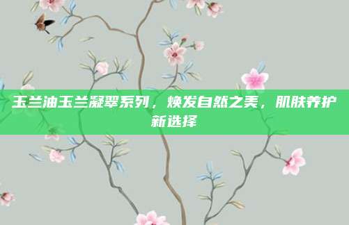 玉兰油玉兰凝翠系列，焕发自然之美，肌肤养护新选择