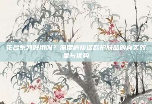 花吕系列好用吗？深度解析这款护肤品的真实效果与优势