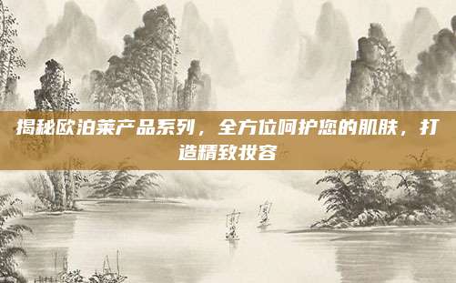 揭秘欧泊莱产品系列，全方位呵护您的肌肤，打造精致妆容