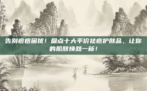 告别痘痘困扰！盘点十大平价祛痘护肤品，让你的肌肤焕然一新！