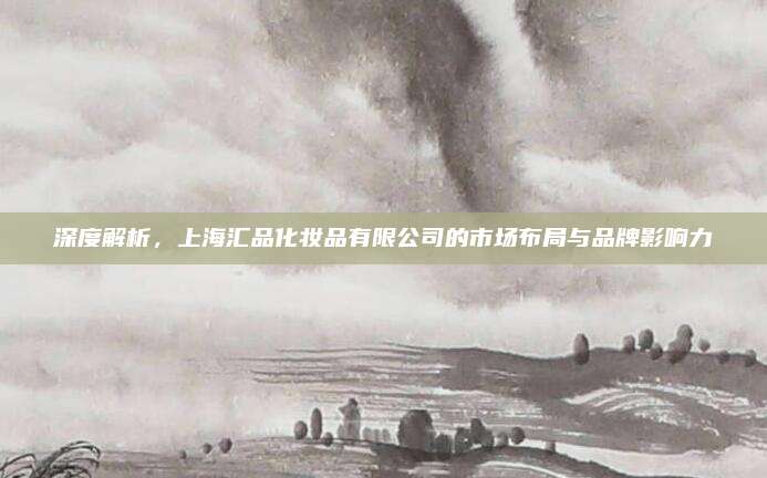 深度解析，上海汇品化妆品有限公司的市场布局与品牌影响力
