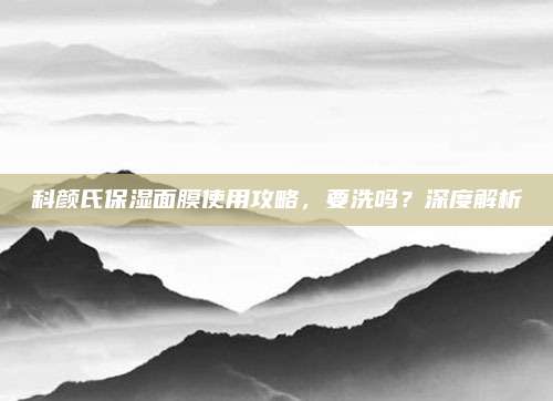 科颜氏保湿面膜使用攻略，要洗吗？深度解析