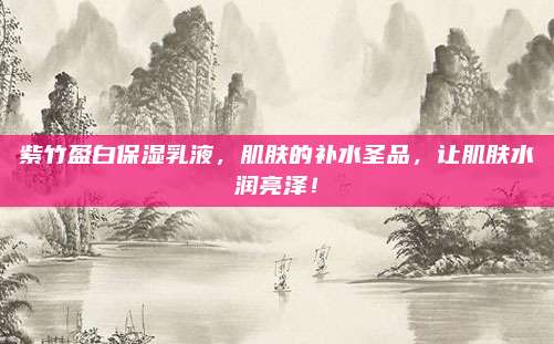 紫竹盈白保湿乳液，肌肤的补水圣品，让肌肤水润亮泽！