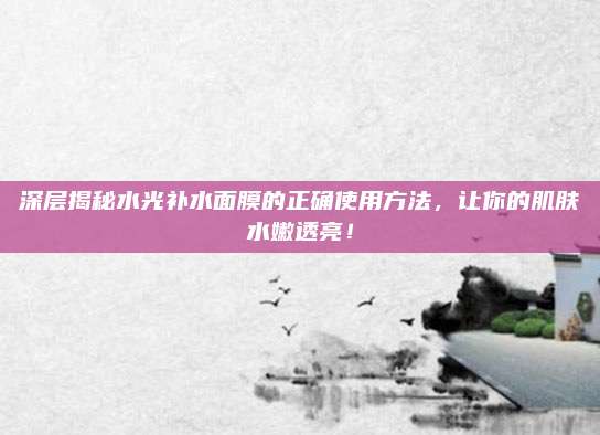 深层揭秘水光补水面膜的正确使用方法，让你的肌肤水嫩透亮！