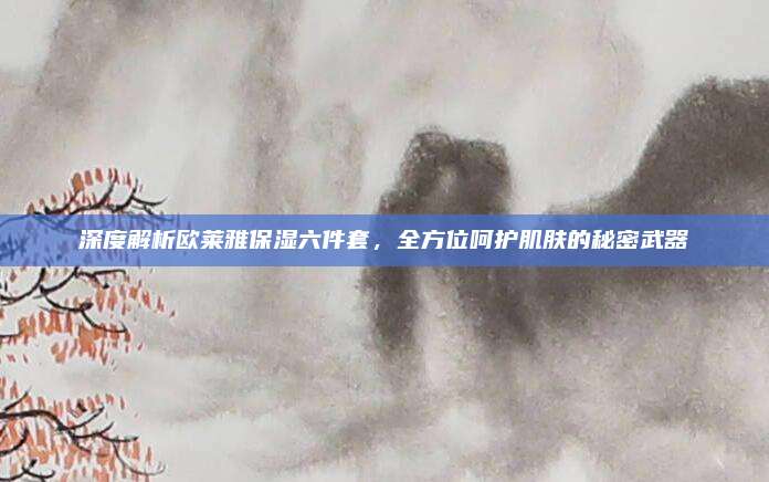 深度解析欧莱雅保湿六件套，全方位呵护肌肤的秘密武器