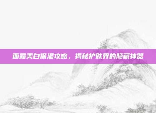 面霜美白保湿攻略，揭秘护肤界的隐藏神器