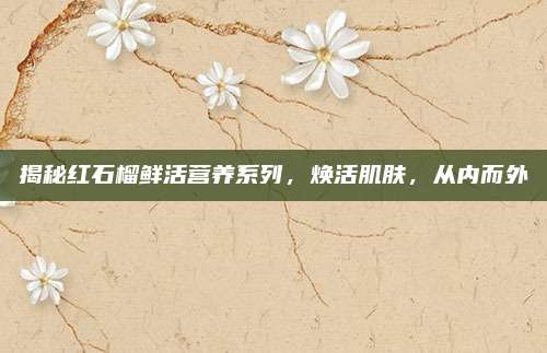 揭秘红石榴鲜活营养系列，焕活肌肤，从内而外