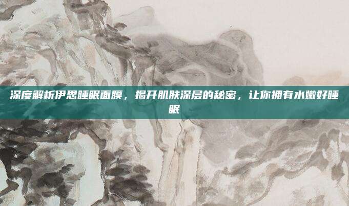 深度解析伊思睡眠面膜，揭开肌肤深层的秘密，让你拥有水嫩好睡眠