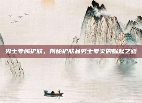 男士专属护肤，揭秘护肤品男士专卖的崛起之路