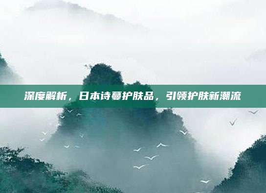 深度解析，日本诗蔓护肤品，引领护肤新潮流