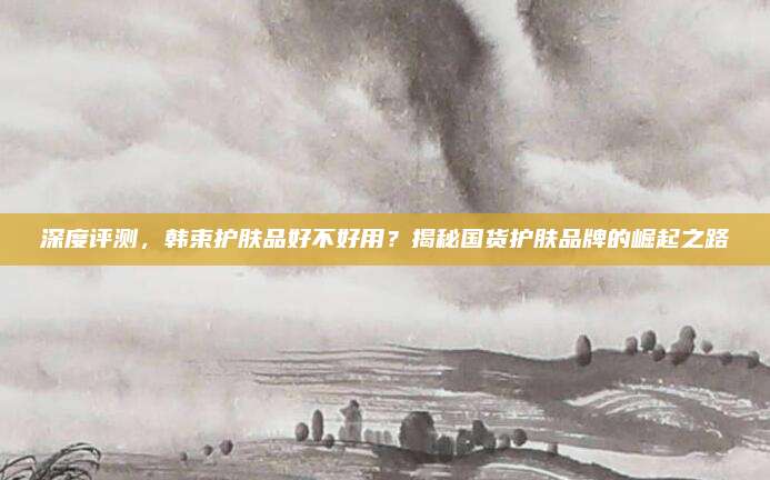 深度评测，韩束护肤品好不好用？揭秘国货护肤品牌的崛起之路