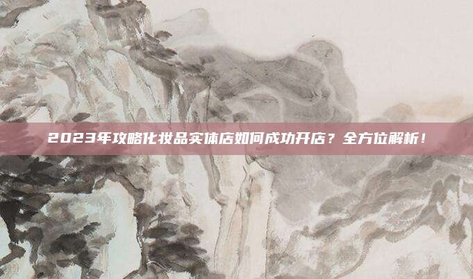 2023年攻略化妆品实体店如何成功开店？全方位解析！