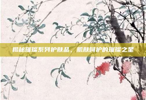 揭秘璀璨系列护肤品，肌肤呵护的璀璨之星