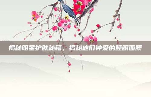 揭秘明星护肤秘籍，揭秘他们钟爱的睡眠面膜