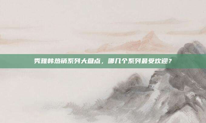 秀雅韩热销系列大盘点，哪几个系列最受欢迎？