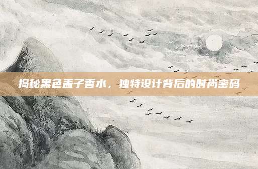 揭秘黑色盖子香水，独特设计背后的时尚密码