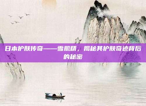 日本护肤传奇——雪肌精，揭秘其护肤奇迹背后的秘密
