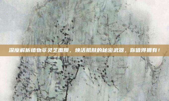 深度解析植物萃灵芝面膜，焕活肌肤的秘密武器，你值得拥有！