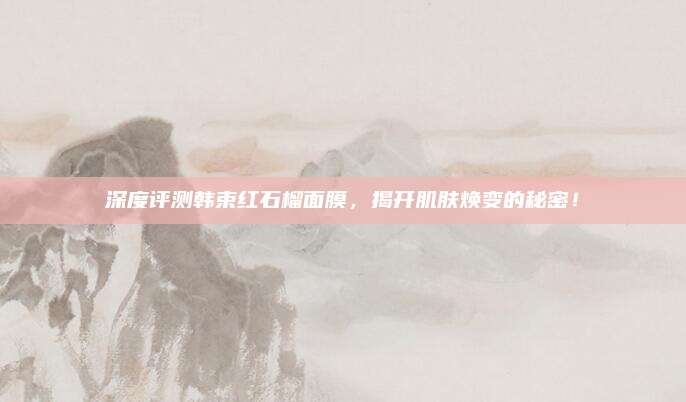 深度评测韩束红石榴面膜，揭开肌肤焕变的秘密！