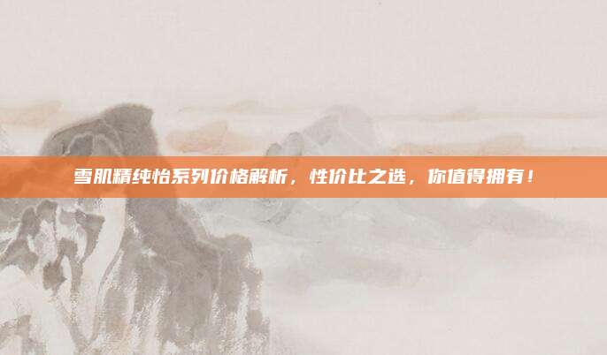 雪肌精纯怡系列价格解析，性价比之选，你值得拥有！
