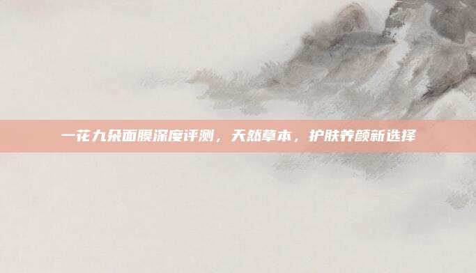 一花九朵面膜深度评测，天然草本，护肤养颜新选择