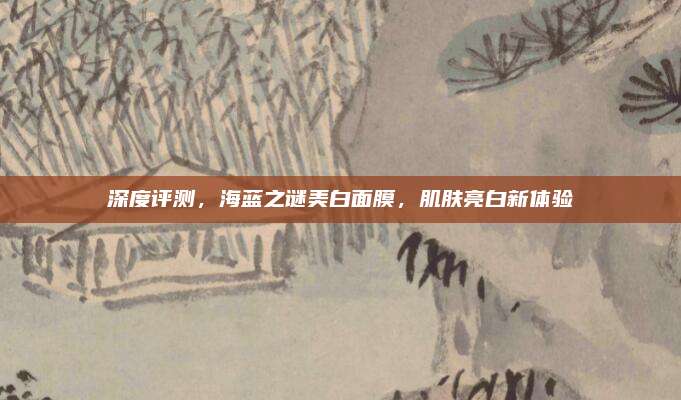 深度评测，海蓝之谜美白面膜，肌肤亮白新体验