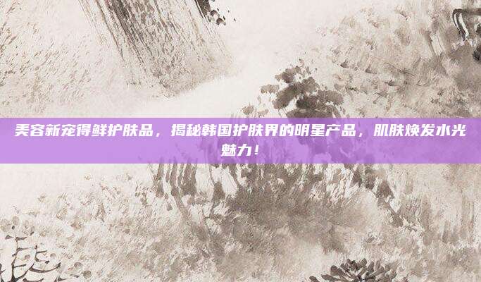 美容新宠得鲜护肤品，揭秘韩国护肤界的明星产品，肌肤焕发水光魅力！