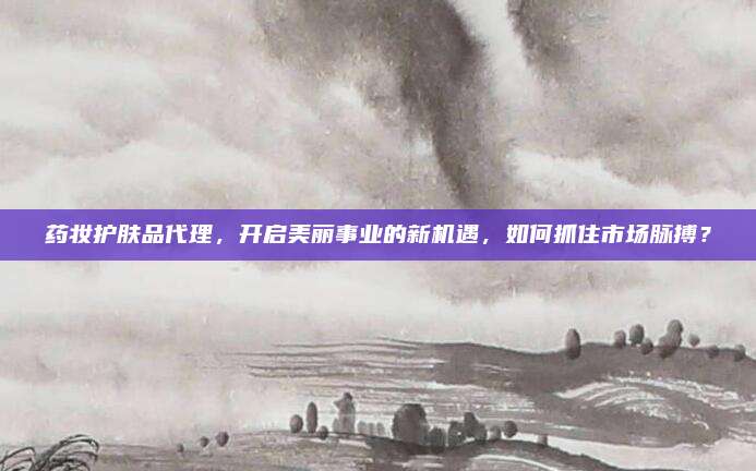 药妆护肤品代理，开启美丽事业的新机遇，如何抓住市场脉搏？