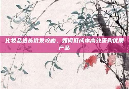 化妆品进货批发攻略,如何低成本高效采购优质产品