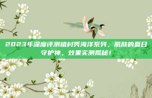 2023年深度评测植村秀海洋系列,肌肤的夏日守护神,效果实测揭秘!