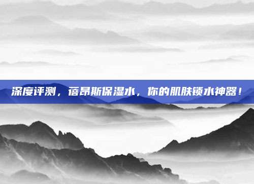 深度评测，蓓昂斯保湿水，你的肌肤锁水神器！