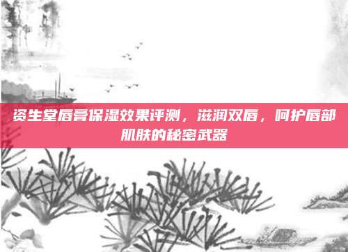 资生堂唇膏保湿效果评测，滋润双唇，呵护唇部肌肤的秘密武器