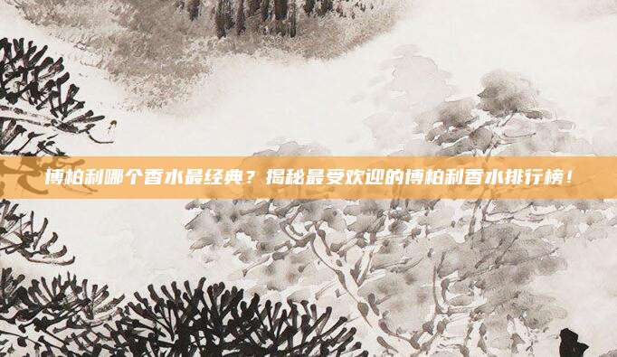 博柏利哪个香水最经典?揭秘最受欢迎的博柏利香水排行榜!