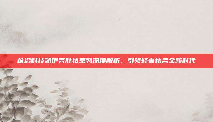 前沿科技凯伊秀胜钛系列深度解析,引领轻奢钛合金新时代