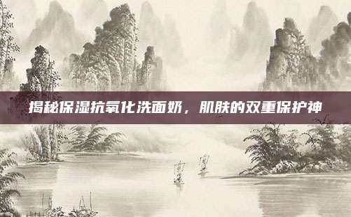 揭秘保湿抗氧化洗面奶,肌肤的双重保护神