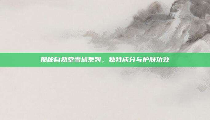 揭秘自然堂雪域系列,独特成分与护肤功效