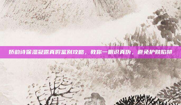 娇韵诗保湿凝露真假鉴别攻略,教你一眼识真伪,避免护肤陷阱
