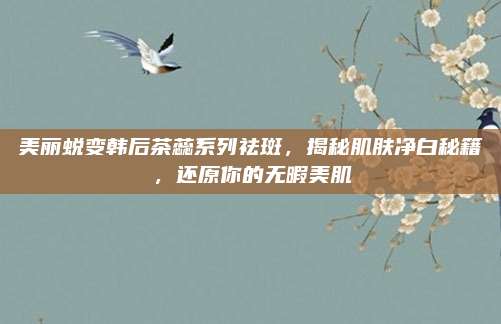 美丽蜕变韩后茶蕊系列祛斑，揭秘肌肤净白秘籍，还原你的无暇美肌