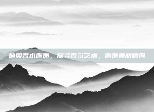 迪奥香水邂逅，探寻香氛艺术，邂逅美丽瞬间